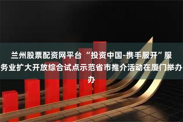 兰州股票配资网平台 “投资中国-携手服开”服务业扩大开放综合试点示范省市推介活动在厦门举办