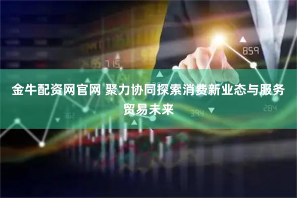 金牛配资网官网 聚力协同探索消费新业态与服务贸易未来