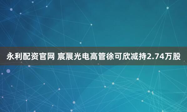 永利配资官网 宸展光电高管徐可欣减持2.74万股