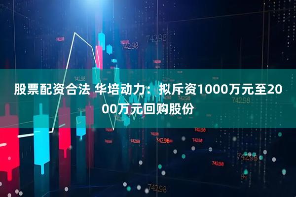 股票配资合法 华培动力：拟斥资1000万元至2000万元回购股份