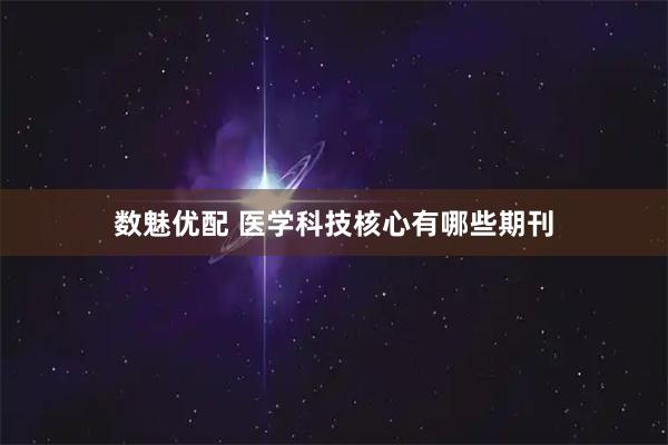 数魅优配 医学科技核心有哪些期刊