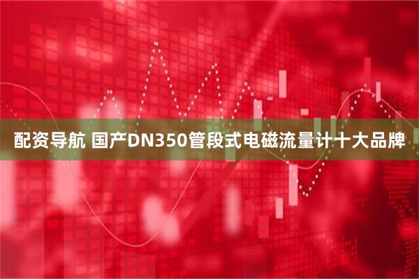 配资导航 国产DN350管段式电磁流量计十大品牌