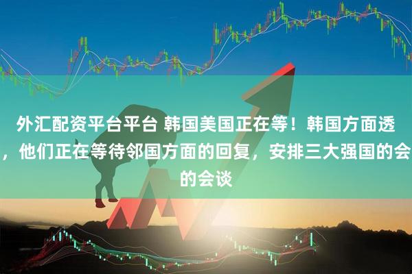 外汇配资平台平台 韩国美国正在等！韩国方面透露，他们正在等待邻国方面的回复，安排三大强国的会谈