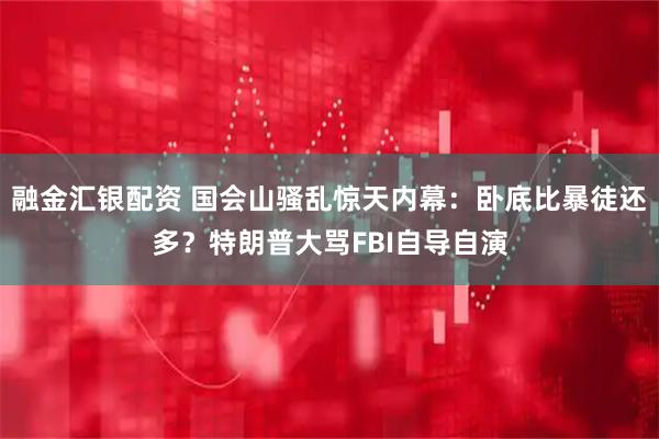 融金汇银配资 国会山骚乱惊天内幕：卧底比暴徒还多？特朗普大骂FBI自导自演
