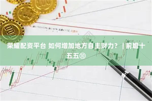 荣耀配资平台 如何增加地方自主财力？ | 前瞻十五五⑩