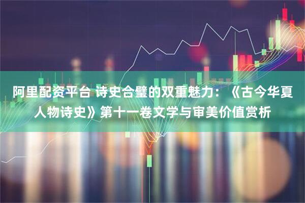 阿里配资平台 诗史合璧的双重魅力：《古今华夏人物诗史》第十一卷文学与审美价值赏析