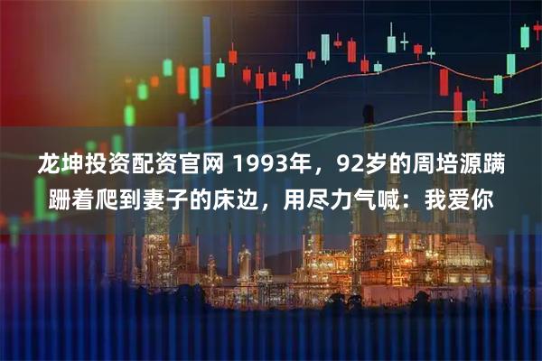 龙坤投资配资官网 1993年，92岁的周培源蹒跚着爬到妻子的床边，用尽力气喊：我爱你