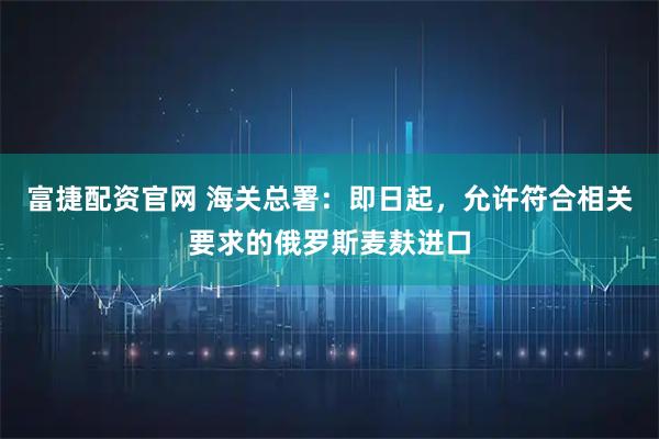富捷配资官网 海关总署：即日起，允许符合相关要求的俄罗斯麦麸进口