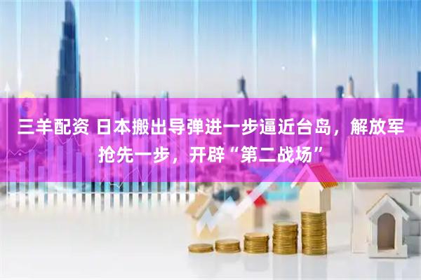 三羊配资 日本搬出导弹进一步逼近台岛，解放军抢先一步，开辟“第二战场”