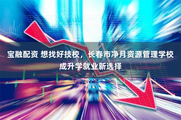 宝融配资 想找好技校，长春市净月资源管理学校成升学就业新选择