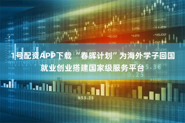 1号配资APP下载 “春晖计划”为海外学子回国就业创业搭建国家级服务平台