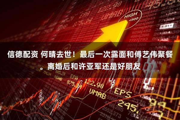 信德配资 何晴去世！最后一次露面和傅艺伟聚餐。离婚后和许亚军还是好朋友