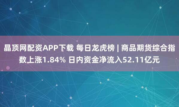 晶顶网配资APP下载 每日龙虎榜 | 商品期货综合指数上涨1.84% 日内资金净流入52.11亿元