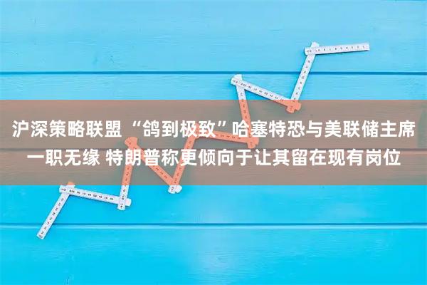 沪深策略联盟 “鸽到极致”哈塞特恐与美联储主席一职无缘 特朗普称更倾向于让其留在现有岗位