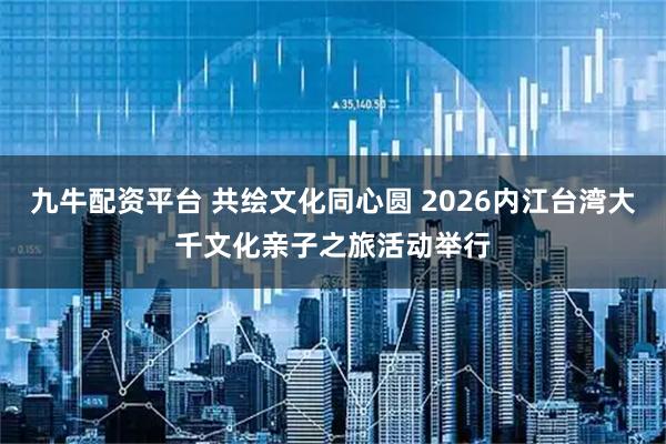 九牛配资平台 共绘文化同心圆 2026内江台湾大千文化亲子之旅活动举行