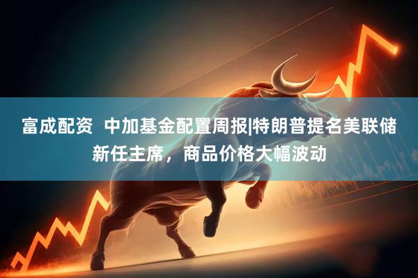 富成配资  中加基金配置周报|特朗普提名美联储新任主席，商品价格大幅波动