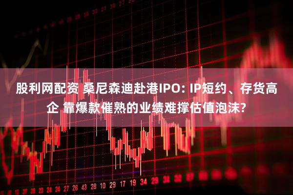 股利网配资 桑尼森迪赴港IPO: IP短约、存货高企 靠爆款催熟的业绩难撑估值泡沫?
