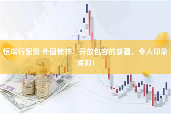 恒瑞行配资 外国使节：开放包容的新疆，令人印象深刻！